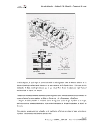 Escuela de Petróleo – Módulo O.T.A. (Obtención y Tratamiento de Agua)




En estos equipos, el agua limpia es bombeada desde la descarga de la celda de flotación a través de un
eductor ubicado en cada una de ellas como se podrá apreciar en la figura anterior. Esto crea centros
localizados de baja presión provocando que el gas natural fluya desde el espacio de vapor hacia el
eductor donde se mezcla con el agua.


Este tipo de unidad típicamente usa menos potencia y gas que las unidades de flotación con rotores. Un
consumo habitual en estos equipos se ubica en el orden de 1.80 m3 de gas por m3 de fluido.
La mayoría de estas unidades no poseen la opción de regular el caudal de gas inyectado en el equipo,
por lo que muchas veces su rendimiento varía pudiendo empeorar si la relación gas/agua se amplía en
demasía.


Estos equipos a gas suelen ser utilizados en la explotación off shore para tratar el agua antes de ser
inyectada nuevamente o directamente vertida al mar.

                                                                                          Hoja 28
                                         Realizado por MARTIN A. PEJCICH – JUAN FACUNDO NIZIEWIZ
 