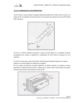 Escuela de Petróleo – Módulo O.T.A. (Obtención y Tratamiento de Agua)



10) C.P.I. (CORRUGATED PLATE INTERCEPTOR)


Los CPI utilizan un pack de platos corrugados dispuestos paralelamente. El pack entero se ubica en un
ángulo de 45º. Es empleado más frecuentemente en las operaciones de producción que los PPI (Parallel
Plate Interceptor).




El CPI es un eficiente separador de petróleo y ocupa muy poco espacio en la instalación de planta,
principalmente son usados en plataformas e instalaciones off shore donde los espacios son muy
reducidos.


En los CPI, el fluido pasa a través de los platos, donde las gotas de petróleo dispersas en el agua se
adhieren a los mismos debido a lo irregular de su superficie.
Por una cuestión de diferencia de pesos específicos, el petróleo adherido a los platos se escurre
generando la coalescencia de las gotas a medida que se mueve hacia la parte superior del equipo,
mientras la fase acuosa es eliminada por el fondo del CPI.




                                                                                            Hoja 29
                                           Realizado por MARTIN A. PEJCICH – JUAN FACUNDO NIZIEWIZ
 