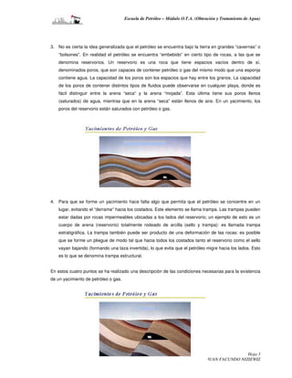 Escuela de Petróleo – Módulo O.T.A. (Obtención y Tratamiento de Agua)




3. No es cierta la idea generalizada que el petróleo se encuentra bajo la tierra en grandes “cavernas” o
    “bolsones”. En realidad el petróleo se encuentra “embebido” en cierto tipo de rocas, a las que se
    denomina reservorios. Un reservorio es una roca que tiene espacios vacíos dentro de sí,
    denominados poros, que son capaces de contener petróleo o gas del mismo modo que una esponja
    contiene agua. La capacidad de los poros son los espacios que hay entre los granos. La capacidad
    de los poros de contener distintos tipos de fluidos puede observarse en cualquier playa, donde es
    fácil distinguir entre la arena “seca” y la arena “mojada”. Esta última tiene sus poros llenos
    (saturados) de agua, mientras que en la arena “seca” están llenos de aire. En un yacimiento, los
    poros del reservorio están saturados con petróleo o gas.




4. Para que se forme un yacimiento hace falta algo que permita que el petróleo se concentre en un
    lugar, evitando el “derrame” hacia los costados. Este elemento se llama trampa. Las trampas pueden
    estar dadas por rocas impermeables ubicadas a los lados del reservorio; un ejemplo de esto es un
    cuerpo de arena (reservorio) totalmente rodeado de arcilla (sello y trampa): es llamada trampa
    estratigráfica. La trampa también puede ser producto de una deformación de las rocas: es posible
    que se forme un pliegue de modo tal que hacia todos los costados tanto el reservorio como el sello
    vayan bajando (formando una taza invertida), lo que evita que el petróleo migre hacia los lados. Esto
    es lo que se denomina trampa estructural.


En estos cuatro puntos se ha realizado una descripción de las condiciones necesarias para la existencia
de un yacimiento de petróleo o gas.




                                                                                             Hoja 3
                                           Realizado por MARTIN A. PEJCICH – JUAN FACUNDO NIZIEWIZ
 