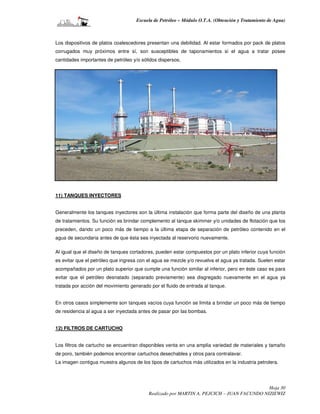 Escuela de Petróleo – Módulo O.T.A. (Obtención y Tratamiento de Agua)



Los dispositivos de platos coalescedores presentan una debilidad. Al estar formados por pack de platos
corrugados muy próximos entre sí, son susceptibles de taponamientos si el agua a tratar posee
cantidades importantes de petróleo y/o sólidos dispersos.




11) TANQUES INYECTORES


Generalmente los tanques inyectores son la última instalación que forma parte del diseño de una planta
de tratamientos. Su función es brindar complemento al tanque skimmer y/o unidades de flotación que los
preceden, dando un poco más de tiempo a la última etapa de separación de petróleo contenido en el
agua de secundaria antes de que ésta sea inyectada al reservorio nuevamente.

Al igual que el diseño de tanques cortadores, pueden estar compuestos por un plato inferior cuya función
es evitar que el petróleo que ingresa con el agua se mezcle y/o revuelva el agua ya tratada. Suelen estar
acompañados por un plato superior que cumple una función similar al inferior, pero en éste caso es para
evitar que el petróleo desnatado (separado previamente) sea disgregado nuevamente en el agua ya
tratada por acción del movimiento generado por el fluido de entrada al tanque.


En otros casos simplemente son tanques vacíos cuya función se limita a brindar un poco más de tiempo
de residencia al agua a ser inyectada antes de pasar por las bombas.


12) FILTROS DE CARTUCHO


Los filtros de cartucho se encuentran disponibles venta en una amplia variedad de materiales y tamaño
de poro, también podemos encontrar cartuchos desechables y otros para contralavar.
La imagen contigua muestra algunos de los tipos de cartuchos más utilizados en la industria petrolera.




                                                                                           Hoja 30
                                          Realizado por MARTIN A. PEJCICH – JUAN FACUNDO NIZIEWIZ
 