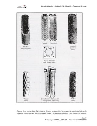 Escuela de Petróleo – Módulo O.T.A. (Obtención y Tratamiento de Agua)




Algunos filtros operan bajo el principio de filtración en superficie, formando una especie de torta en la
superficie exterior del filtro por acción de los sólidos y el petróleo suspendido. Otros utilizan una filtración

                                                                                              Hoja 31
                                             Realizado por MARTIN A. PEJCICH – JUAN FACUNDO NIZIEWIZ
 