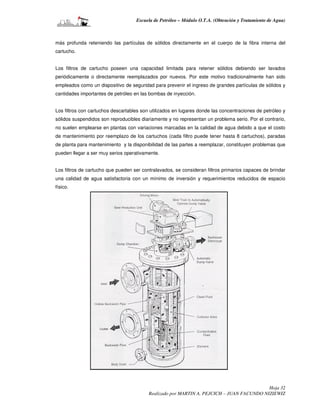 Escuela de Petróleo – Módulo O.T.A. (Obtención y Tratamiento de Agua)



más profunda reteniendo las partículas de sólidos directamente en el cuerpo de la fibra interna del
cartucho.


Los filtros de cartucho poseen una capacidad limitada para retener sólidos debiendo ser lavados
periódicamente o directamente reemplazados por nuevos. Por este motivo tradicionalmente han sido
empleados como un dispositivo de seguridad para prevenir el ingreso de grandes partículas de sólidos y
cantidades importantes de petróleo en las bombas de inyección.


Los filtros con cartuchos descartables son utilizados en lugares donde las concentraciones de petróleo y
sólidos suspendidos son reproducibles diariamente y no representan un problema serio. Por el contrario,
no suelen emplearse en plantas con variaciones marcadas en la calidad de agua debido a que el costo
de mantenimiento por reemplazo de los cartuchos (cada filtro puede tener hasta 8 cartuchos), paradas
de planta para mantenimiento y la disponibilidad de las partes a reemplazar, constituyen problemas que
pueden llegar a ser muy serios operativamente.


Los filtros de cartucho que pueden ser contralavados, se consideran filtros primarios capaces de brindar
una calidad de agua satisfactoria con un mínimo de inversión y requerimientos reducidos de espacio
físico.




                                                                                           Hoja 32
                                          Realizado por MARTIN A. PEJCICH – JUAN FACUNDO NIZIEWIZ
 