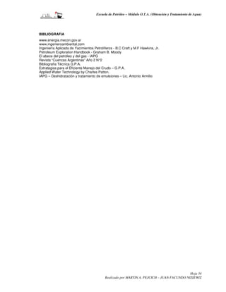 Escuela de Petróleo – Módulo O.T.A. (Obtención y Tratamiento de Agua)




BIBLIOGRAFIA
www.energia.mecon.gov.ar
www.ingenieroambiental.com
Ingeniería Aplicada de Yacimientos Petrolíferos - B.C Craft y M.F Hawkins, Jr.
Petroleum Exploration Handbook - Graham B. Moody
El abece del petróleo y del gas - IAPG
Revista “Cuencas Argentinas” Año 2 N°2
Bibliografía Técnica G.P.A.
Estrategias para el Eficiente Manejo del Crudo – G.P.A.
Applied Water Technology by Charles Patton.
IAPG – Deshidratación y tratamiento de emulsiones – Lic. Antonio Armilio




                                                                                           Hoja 34
                                          Realizado por MARTIN A. PEJCICH – JUAN FACUNDO NIZIEWIZ
 