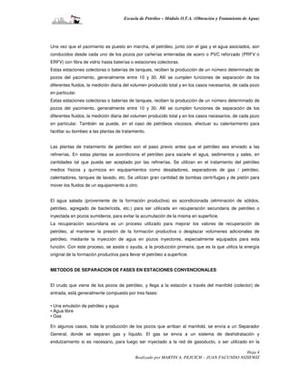 Escuela de Petróleo – Módulo O.T.A. (Obtención y Tratamiento de Agua)




Una vez que el yacimiento es puesto en marcha, el petróleo, junto con el gas y el agua asociados, son
conducidos desde cada uno de los pozos por cañerías enterradas de acero o PVC reforzado (PRFV o
ERFV) con fibra de vidrio hasta baterías o estaciones colectoras.
Estas estaciones colectoras o baterías de tanques, reciben la producción de un número determinado de
pozos del yacimiento, generalmente entre 10 y 30. Allí se cumplen funciones de separación de los
diferentes fluidos, la medición diaria del volumen producido total y en los casos necesarios, de cada pozo
en particular.
Estas estaciones colectoras o baterías de tanques, reciben la producción de un número determinado de
pozos del yacimiento, generalmente entre 10 y 30. Allí se cumplen funciones de separación de los
diferentes fluidos, la medición diaria del volumen producido total y en los casos necesarios, de cada pozo
en particular. También se puede, en el caso de petróleos viscosos, efectuar su calentamiento para
facilitar su bombeo a las plantas de tratamiento.


Las plantas de tratamiento de petróleo son el paso previo antes que el petróleo sea enviado a las
refinerías. En estas plantas se acondiciona el petróleo para sacarle el agua, sedimentos y sales, en
cantidades tal que pueda ser aceptado por las refinerías. Se utilizan en el tratamiento del petróleo
medios físicos y químicos en equipamientos como desaladores, separadores de gas / petróleo,
calentadores, tanques de lavado, etc. Se utilizan gran cantidad de bombas centrífugas y de pistón para
mover los fluidos de un equipamiento a otro.


El agua salada (proveniente de la formación productiva) es acondicionada (eliminación de sólidos,
petróleo, agregado de bactericida, etc.) para ser utilizada en recuperación secundaria de petróleo o
inyectada en pozos sumideros, para evitar la acumulación de la misma en superficie.
La recuperación secundaria es un proceso utilizado para mejorar los valores de recuperación de
petróleo, al mantener la presión de la formación productiva o desplazar volúmenes adicionales de
petróleo, mediante la inyección de agua en pozos inyectores, especialmente equipados para esta
función. Con este proceso, se asiste o ayuda, a la producción primaria, que es la que utiliza la energía
original de la formación productiva para llevar el petróleo a superficie.


METODOS DE SEPARACION DE FASES EN ESTACIONES CONVENCIONALES


El crudo que viene de los pozos de petróleo, y llega a la estación a través del manifold (colector) de
entrada, está generalmente compuesto por tres fases:

• Una emulsión de petróleo y agua
• Agua libre
• Gas

En algunos casos, toda la producción de los pozos que arriban al manifold, se envía a un Separador
General, donde se separan gas y líquido. El gas se envía a un sistema de deshidratación y
endulzamiento si es necesario, para luego ser inyectado a la red de gasoducto, o ser utilizado en la

                                                                                               Hoja 4
                                             Realizado por MARTIN A. PEJCICH – JUAN FACUNDO NIZIEWIZ
 