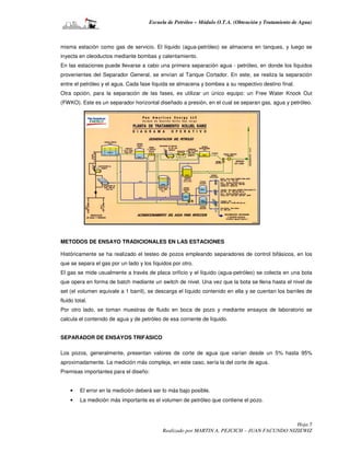 Escuela de Petróleo – Módulo O.T.A. (Obtención y Tratamiento de Agua)



misma estación como gas de servicio. El líquido (agua-petróleo) se almacena en tanques, y luego se
inyecta en oleoductos mediante bombas y calentamiento.
En las estaciones puede llevarse a cabo una primera separación agua - petróleo, en donde los líquidos
provenientes del Separador General, se envían al Tanque Cortador. En este, se realiza la separación
entre el petróleo y el agua. Cada fase líquida se almacena y bombea a su respectivo destino final.
Otra opción, para la separación de las fases, es utilizar un único equipo: un Free Water Knock Out
(FWKO). Este es un separador horizontal diseñado a presión, en el cual se separan gas, agua y petróleo.




METODOS DE ENSAYO TRADICIONALES EN LAS ESTACIONES

Históricamente se ha realizado el testeo de pozos empleando separadores de control bifásicos, en los
que se separa el gas por un lado y los líquidos por otro.
El gas se mide usualmente a través de placa orificio y el líquido (agua-petróleo) se colecta en una bota
que opera en forma de batch mediante un switch de nivel. Una vez que la bota se llena hasta el nivel de
set (el volumen equivale a 1 barril), se descarga el líquido contenido en ella y se cuentan los barriles de
fluido total.
Por otro lado, se toman muestras de fluido en boca de pozo y mediante ensayos de laboratorio se
calcula el contenido de agua y de petróleo de esa corriente de líquido.


SEPARADOR DE ENSAYOS TRIFASICO

Los pozos, generalmente, presentan valores de corte de agua que varían desde un 5% hasta 95%
aproximadamente. La medición más compleja, en este caso, sería la del corte de agua.
Premisas importantes para el diseño:


    •    El error en la medición deberá ser lo más bajo posible.
    •    La medición más importante es el volumen de petróleo que contiene el pozo.



                                                                                             Hoja 5
                                           Realizado por MARTIN A. PEJCICH – JUAN FACUNDO NIZIEWIZ
 