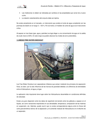 Escuela de Petróleo – Módulo O.T.A. (Obtención y Tratamiento de Agua)



    •      Las mediciones no deben ser afectadas por cambios en las propiedades que varían de un pozo
           a otro.
    •      La relación costo/beneficio del conjunto debe ser óptima.


No existe actualmente en el mercado, un instrumento que analice el corte de agua cumpliendo con las
premisas de diseño en el rango 0 – 100 %. Por tal motivo, el medidor de corte de agua es el instrumento
crítico.


Al separar en tres fases (gas, agua y petróleo) se logra llegar a una concentración de agua en la salida
de crudo menor al 50%. En este rango se pueden alcanzar los niveles de error pretendidos.

1) UNIDAD FREE WATER KNOCKOUT




Los Free Water Knockout son separadores trifásicos que actúan mediante los principios de separación
física, es decir, por la sola influencia de las fuerzas de gravedad debidas a la diferencia de densidades
entre el hidrocarburo, el agua y el gas.


La aplicación más importante tiene lugar sobre los hidrocarburos decantables en condiciones definidas
de velocidad.

Existe una gran dispersión entre los datos de repartición de tamaño entre los glóbulos a separar en el
líquido, así como variaciones importantes en sus densidades, temperatura, composición de las materias
en suspensión, etc. Además, puede ocurrir que no exista correspondencia alguna entre la fineza del
corte granulométrico teórico de la separación y el contenido residual de hidrocarburos en el efluente de
un separador.


                                                                                               Hoja 6
                                             Realizado por MARTIN A. PEJCICH – JUAN FACUNDO NIZIEWIZ
 