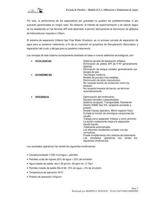 Escuela de Petróleo – Módulo O.T.A. (Obtención y Tratamiento de Agua)



Por esto, la performance de los separadores por gravedad no pueden ser predeterminadas ni por
supuesto garantizadas en ningún caso. No obstante, el método de experimentación y de cálculo según
se ha establecido en las Normas API está destinado a permitir teóricamente la eliminación de glóbulos
de hidrocarburos mayores a 150µm.

El sistema de separación trifásico tipo Free Water Knockout, es un proceso cerrado de separación de
agua para su posterior tratamiento a fin de su inyección en proyectos de Recuperación Secundaria, y
separación del crudo y del gas para su posterior tratamiento.

Las ventajas de este sistema correctamente diseñado en base a nuevos adelantos tecnológicos, son:

    •   ECOLOGICAS                                   Sistema cerrado de separación trifásica.
                                                     Eliminación de piletas API de H° generalmente
                                                                                      A°
                                                     abiertas.
                                                     Eliminación de tanque cortador generalmente con
                                                     escape de gas.
    •   ECONOMICAS                                   Tecnología moderna.
                                                     Niveles de proceso mas estables.
                                                     Disminución de stock improductivo.
                                                     No necesita recinto de contención como los
                                                     tanques.
                                                     No necesita limpieza de barros, se eliminan
                                                     automáticamente.

    •   EFICIENCIA                                   Optimización del rendimiento.
                                                     Equipos cerrados y paquetizados.
                                                     Sistema compacto. Transportable. Resistente.
                                                     Diseño ASME Sec.VIII, recipiente sometido a
                                                     presión.
                                                     Simple manejo operativo. Menor espacio físico.
                                                     Cumple la función de amortiguar variaciones de
                                                     caudal.
                                                     Trabaja como separador trifásico y como skimmer.
                                                     La acción coalescente mejora la separación
                                                     líquido-líquido.
                                                     Totalmente automatizado.
                                                     Los efluentes resultantes cumplen con las
                                                     normativas.
                                                     Puede complementar otro sistema de tratamiento.
                                                     Los resultados operativos han tenido los
                                                     siguientes rendimientos

Los resultados operativos han tenido los siguientes rendimientos:


• Caudal procesado 7.000 m3/d agua + petróleo
• Petróleo crudo de ingreso 50% de agua + 22% de emulsión
• Agua tratada de salida: dw=1.02 gr/cm3, 60 ppm Hc, ∅ 70µn
• Petróleo tratado de salida SG=0.94, 15% de agua + 0% de emulsión
• Temperatura de operación 35°C
• Presión de operación 3 Kg/cm2



                                                                                             Hoja 7
                                           Realizado por MARTIN A. PEJCICH – JUAN FACUNDO NIZIEWIZ
 