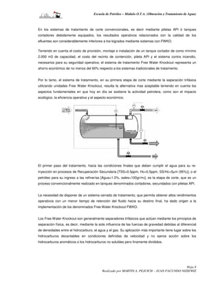 Escuela de Petróleo – Módulo O.T.A. (Obtención y Tratamiento de Agua)



En los sistemas de tratamiento de corte convencionales, es decir mediante piletas API ó tanques
cortadores debidamente equipados, los resultados operativos relacionados con la calidad de los
efluentes son considerablemente inferiores a los logrados mediante sistemas con FWKO.

Teniendo en cuenta el costo de provisión, montaje e instalación de un tanque cortador de como mínimo
2.000 m3 de capacidad, el costo del recinto de contención, pileta API y el sistema contra incendio,
necesarios para su seguridad operativa; el sistema de tratamiento Free Water Knockout representa un
ahorro económico de no menos del 60% respecto a los sistemas tradicionales de tratamiento.


Por lo tanto, el sistema de tratamiento, en su primera etapa de corte mediante la separación trifásica
utilizando unidades Free Water Knockout, resulta la alternativa mas aceptable teniendo en cuenta los
aspectos fundamentales en que hoy en día se sostiene la actividad petrolera, como son el impacto
ecológico, la eficiencia operativa y el aspecto económico.




El primer paso del tratamiento, hacia las condiciones finales que deben cumplir el agua para su re-
inyección en procesos de Recuperación Secundaria [TSS<0.5ppm, Hc<0.5ppm, SS/Hc<5µm (95%)], o el
petróleo para su ingreso a las refinerías [Agua<1.0%, sales<100gr/m3], es la etapa de corte, que es un
proceso convencionalmente realizado en tanques denominados cortadores, secundados con piletas API.


La necesidad de disponer de un sistema cerrado de tratamiento, que permita obtener altos rendimientos
operativos con un menor tiempo de retención del fluido hacia su destino final, ha dado origen a la
implementación de los denominados Free Water Knockout FWKO.


Los Free Water Knockout son generalmente separadores trifásicos que actúan mediante los principios de
separación física, es decir, mediante la sola influencia de las fuerzas de gravedad debidas al diferencial
de densidades entre el hidrocarburo, el agua y el gas. Su aplicación más importante tiene lugar sobre los
hidrocarburos decantables en condiciones definidas de velocidad y no ejerce acción sobre los
hidrocarburos aromáticos o los hidrocarburos no solubles pero finamente divididos.




                                                                                             Hoja 8
                                           Realizado por MARTIN A. PEJCICH – JUAN FACUNDO NIZIEWIZ
 