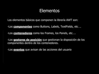 Elementos
Los elementos básicos que componen la librería AWT son:
-Los componentes como Buttons, Labels, TextFields, etc…....