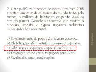 2. (Unesp-SP) As previsões de especialistas para 2015
projetam que cerca de 33 cidades do mundo terão, pelo
menos, 8 milhões de habitantes ocupando 0,4% da
área do planeta. Assinale a alternativa que contém o
processo descrito e alguns impactos ambientais
importantes dele resultantes.
a) Envelhecimento da população; favelas; voçoroca.
b) Globalização; efeito estufa; assoreamento dos rios.
c) Urbanização; segregação espacial; enchentes.
d) Emigração; chuva ácida; migrações pendulares.
e) Favelização; secas; erosão eólica.
Prof.PauloDantas
 