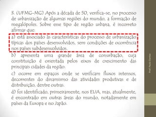 3. (UFMG-MG) Após a década de 50, verifica-se, no processo
de urbanização de algumas regiões do mundo, a formação de
megalópoles. Sobre esse tipo de região urbana, é incorreto
afirmar que:
a) está associado às características do processo de urbanização
típicas dos países desenvolvidos, sem condições de ocorrência
nos países subdesenvolvidos.
b) apresenta uma grande área de conurbação, cuja
constituição é orientada pelos eixos de crescimento das
principais cidades da região.
c) ocorre em espaços onde se verificam fluxos intensos,
decorrentes do dinamismo das atividades produtivas e de
distribuição, dentre outras.
d) foi identificado, primeiramente, nos EUA, mas, atualmente,
é encontrado em outras áreas do mundo, notadamente em
países da Europa e no Japão.
Prof.PauloDantas
 