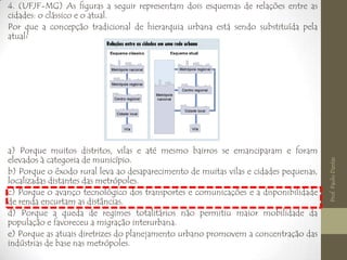 4. (UFJF-MG) As figuras a seguir representam dois esquemas de relações entre as
cidades: o clássico e o atual.
Por que a concepção tradicional de hierarquia urbana está sendo substituída pela
atual?
a) Porque muitos distritos, vilas e até mesmo bairros se emanciparam e foram
elevados à categoria de município.
b) Porque o êxodo rural leva ao desaparecimento de muitas vilas e cidades pequenas,
localizadas distantes das metrópoles.
c) Porque o avanço tecnológico dos transportes e comunicações e a disponibilidade
de renda encurtam as distâncias.
d) Porque a queda de regimes totalitários não permitiu maior mobilidade da
população e favoreceu a migração interurbana.
e) Porque as atuais diretrizes do planejamento urbano promovem a concentração das
indústrias de base nas metrópoles.
Prof.PauloDantas
 