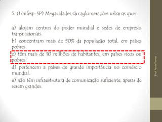 5. (Unifesp-SP) Megacidades são aglomerações urbanas que:
a) alojam centros do poder mundial e sedes de empresas
transnacionais.
b) concentram mais de 50% da população total, em países
pobres.
c) têm mais de 10 milhões de habitantes, em países ricos ou
pobres.
d) pertencem a países de grande importância no comércio
mundial.
e) não têm infraestrutura de comunicação suficiente, apesar de
serem grandes.
Prof.PauloDantas
 