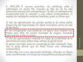 6. (PUC-SP) É comum encontrar, nas referências sobre a
urbanização no século XX, menções ao fato de ela ter sido
fortemente marcada pela metropolização. De fato, as metrópoles são
fundamentais para se entender a vida urbana contemporânea. A
respeito das metrópoles modernas brasileiras, pode-se afirmar que:
a) não são aglomerações tão grandes quanto as de outros países,
porque elas são fragmentadas em vários municípios, como no caso
de São Paulo.
b) são configurações cujas dinâmicas, em alguns casos, levaram seus
limites para além do núcleo municipal de origem, formando
aglomerações multimunicipais.
c) elas são aglomerações modestas em razão da inviabilidade de se
administrar em países pobres áreas urbanas de grande porte.
d) apenas uma delas pode ser considerada de fato metrópole, logo,
não se pode afirmar que no Brasil houve uma urbanização
metropolitana.
e) elas estão com o seu crescimento paralisado, sofrendo, em alguns
casos, encolhimento, em função de novas políticas de planejamento.
Prof.PauloDantas
 