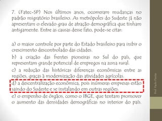 7. (Fatec-SP) Nos últimos anos, ocorreram mudanças no
padrão migratório brasileiro. As metrópoles do Sudeste já não
apresentam o elevado grau de atração demográfica que tinham
antigamente. Entre as causas desse fato, pode-se citar:
a) o maior controle por parte do Estado brasileiro para inibir o
crescimento descontrolado das cidades.
b) a criação das frentes pioneiras no Sul do país, que
representam grande potencial de empregos na zona rural.
c) a redução das históricas diferenças econômicas entre as
regiões, graças à modernização das atividades agrícolas.
d) a descentralização econômica, pois inúmeras empresas estão
saindo do Sudeste e se instalando em outras regiões.
e) o empenho de órgãos, como o IBGE, que tentam promover
o aumento das densidades demográficas no interior do país.
Prof.PauloDantas
 