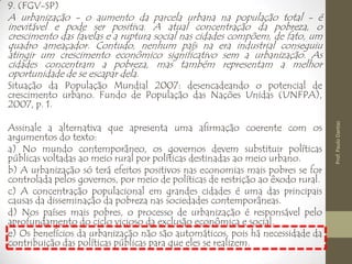9. (FGV-SP)
A urbanização - o aumento da parcela urbana na população total - é
inevitável e pode ser positiva. A atual concentração da pobreza, o
crescimento das favelas e a ruptura social nas cidades compõem, de fato, um
quadro ameaçador. Contudo, nenhum país na era industrial conseguiu
atingir um crescimento econômico significativo sem a urbanização. As
cidades concentram a pobreza, mas também representam a melhor
oportunidade de se escapar dela.
Situação da População Mundial 2007: desencadeando o potencial de
crescimento urbano. Fundo de População das Nações Unidas (UNFPA),
2007, p. 1.
Assinale a alternativa que apresenta uma afirmação coerente com os
argumentos do texto:
a) No mundo contemporâneo, os governos devem substituir políticas
públicas voltadas ao meio rural por políticas destinadas ao meio urbano.
b) A urbanização só terá efeitos positivos nas economias mais pobres se for
controlada pelos governos, por meio de políticas de restrição ao êxodo rural.
c) A concentração populacional em grandes cidades é uma das principais
causas da disseminação da pobreza nas sociedades contemporâneas.
d) Nos países mais pobres, o processo de urbanização é responsável pelo
aprofundamento do ciclo vicioso da exclusão econômica e social.
e) Os benefícios da urbanização não são automáticos, pois há necessidade da
contribuição das políticas públicas para que eles se realizem.
Prof.PauloDantas
 