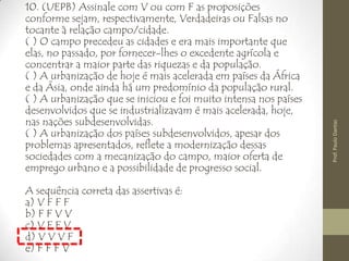 10. (UEPB) Assinale com V ou com F as proposições
conforme sejam, respectivamente, Verdadeiras ou Falsas no
tocante à relação campo/cidade.
( ) O campo precedeu as cidades e era mais importante que
elas, no passado, por fornecer-lhes o excedente agrícola e
concentrar a maior parte das riquezas e da população.
( ) A urbanização de hoje é mais acelerada em países da África
e da Ásia, onde ainda há um predomínio da população rural.
( ) A urbanização que se iniciou e foi muito intensa nos países
desenvolvidos que se industrializavam é mais acelerada, hoje,
nas nações subdesenvolvidas.
( ) A urbanização dos países subdesenvolvidos, apesar dos
problemas apresentados, reflete a modernização dessas
sociedades com a mecanização do campo, maior oferta de
emprego urbano e a possibilidade de progresso social.
A sequência correta das assertivas é:
a) V F F F
b) F F V V
c) V F F V
d) V V V F
e) F F F V
Prof.PauloDantas
 