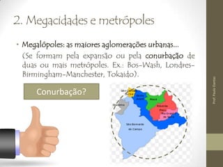 2. Megacidades e metrópoles
• Megalópoles: as maiores aglomerações urbanas...
(Se formam pela expansão ou pela conurbação de
duas ou mais metrópoles. Ex.: Bos-Wash, Londres-
Birmingham-Manchester, Tokaido).
Conurbação?
Prof.PauloDantas
 