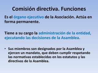 Comisión directiva. Funciones
Es el órgano ejecutivo de la Asociación. Actúa en
forma permanente.
Tiene a su cargo la administración de la entidad,
ejecutando las decisiones de la Asamblea.
• Sus miembros son designados por la Asamblea y
ejercen un mandato, que deben cumplir respetando
las normativas establecidas en los estatutos y las
directivas de la Asamblea.
 
