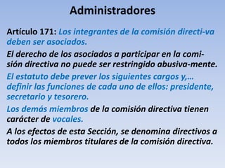 Administradores
Artículo 171: Los integrantes de la comisión directi-va
deben ser asociados.
El derecho de los asociados a participar en la comi-
sión directiva no puede ser restringido abusiva-mente.
El estatuto debe prever los siguientes cargos y,…
definir las funciones de cada uno de ellos: presidente,
secretario y tesorero.
Los demás miembros de la comisión directiva tienen
carácter de vocales.
A los efectos de esta Sección, se denomina directivos a
todos los miembros titulares de la comisión directiva.
 