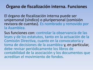 Órgano de fiscalización interna. Funciones
El órgano de fiscalización interna puede ser
unipersonal (síndico) o pluripersonal (comisión
revisora de cuentas). Es nombrado y removido por
la Asamblea.
Sus funciones con: controlar la observancia de las
leyes y de los estatutos, tanto en la actuación de la
Comisión Directiva, cuanto en la convocatoria y
toma de decisiones de la asamblea y, en particular,
debe revisar periódicamente los libros de
contabilidad de la asociación y los documentos que
acreditan el movimiento de fondos.
 