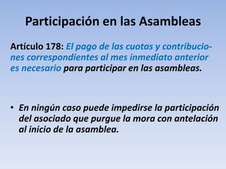 Participación en las Asambleas
Artículo 178: El pago de las cuotas y contribucio-
nes correspondientes al mes inmediato anterior
es necesario para participar en las asambleas.
• En ningún caso puede impedirse la participación
del asociado que purgue la mora con antelación
al inicio de la asamblea.
 