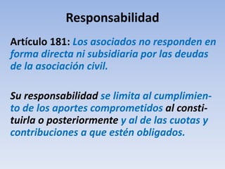 Responsabilidad
Artículo 181: Los asociados no responden en
forma directa ni subsidiaria por las deudas
de la asociación civil.
Su responsabilidad se limita al cumplimien-
to de los aportes comprometidos al consti-
tuirla o posteriormente y al de las cuotas y
contribuciones a que estén obligados.
 