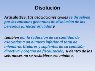 Disolución
Artículo 183: Las asociaciones civiles se disuelven
por las causales generales de disolución de las
personas jurídicas privadas y
también por la reducción de su cantidad de
asociados a un número inferior al total de
miembros titulares y suplentes de su comisión
directiva y órgano de fiscalización, si dentro de los
seis meses no se restablece ese mínimo.
 