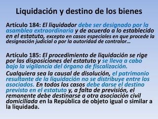 Liquidación y destino de los bienes
Artículo 184: El liquidador debe ser designado por la
asamblea extraordinaria y de acuerdo a lo establecido
en el estatuto, excepto en casos especiales en que procede la
designación judicial o por la autoridad de contralor…
Artículo 185: El procedimiento de liquidación se rige
por las disposiciones del estatuto y se lleva a cabo
bajo la vigilancia del órgano de fiscalización.
Cualquiera sea la causal de disolución, el patrimonio
resultante de la liquidación no se distribuye entre los
asociados. En todos los casos debe darse el destino
previsto en el estatuto y, a falta de previsión, el
remanente debe destinarse a otra asociación civil
domiciliada en la República de objeto igual o similar a
la liquidada.
 