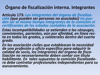 Órgano de fiscalización interna. Integrantes
Artículo 173: Los integrantes del órgano de fiscaliza-
ción (que pueden ser personas no asociadas) no pue-
den ser al mismo tiempo integrantes de la comisión ni
certificantes de los estados contables de la asociación.
Estas incompatibilidades se extienden a los cónyuges,
convivientes, parientes, aún por afinidad, en línea rec-
ta en todos los grados, y colaterales dentro del cuarto
grado.
En las asociación civiles que establezcan la necesidad
de una profesión u oficio específico para adquirir la
calidad de socio, los integrantes del órgano de fisca-
lización no necesariamente deben contar con título
habilitante. En tales supuestos la comisión fiscalizado-
ra debe contratar profesionales independientes para su
asesoramiento.
 