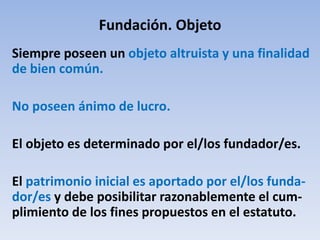 Fundación. Objeto
Siempre poseen un objeto altruista y una finalidad
de bien común.
No poseen ánimo de lucro.
El objeto es determinado por el/los fundador/es.
El patrimonio inicial es aportado por el/los funda-
dor/es y debe posibilitar razonablemente el cum-
plimiento de los fines propuestos en el estatuto.
 