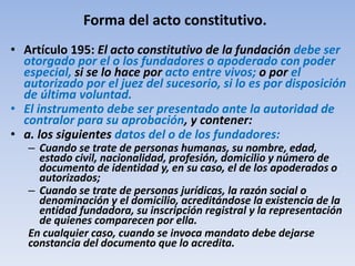 Forma del acto constitutivo.
• Artículo 195: El acto constitutivo de la fundación debe ser
otorgado por el o los fundadores o apoderado con poder
especial, si se lo hace por acto entre vivos; o por el
autorizado por el juez del sucesorio, si lo es por disposición
de última voluntad.
• El instrumento debe ser presentado ante la autoridad de
contralor para su aprobación, y contener:
• a. los siguientes datos del o de los fundadores:
– Cuando se trate de personas humanas, su nombre, edad,
estado civil, nacionalidad, profesión, domicilio y número de
documento de identidad y, en su caso, el de los apoderados o
autorizados;
– Cuando se trate de personas jurídicas, la razón social o
denominación y el domicilio, acreditándose la existencia de la
entidad fundadora, su inscripción registral y la representación
de quienes comparecen por ella.
En cualquier caso, cuando se invoca mandato debe dejarse
constancia del documento que lo acredita.
 