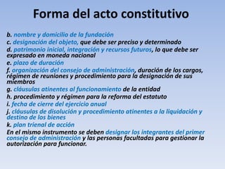 Forma del acto constitutivo
b. nombre y domicilio de la fundación
c. designación del objeto, que debe ser preciso y determinado
d. patrimonio inicial, integración y recursos futuros, lo que debe ser
expresado en moneda nacional
e. plazo de duración
f. organización del consejo de administración, duración de los cargos,
régimen de reuniones y procedimiento para la designación de sus
miembros
g. cláusulas atinentes al funcionamiento de la entidad
h. procedimiento y régimen para la reforma del estatuto
i. fecha de cierre del ejercicio anual
j. cláusulas de disolución y procedimiento atinentes a la liquidación y
destino de los bienes
k. plan trienal de acción
En el mismo instrumento se deben designar los integrantes del primer
consejo de administración y las personas facultadas para gestionar la
autorización para funcionar.
 