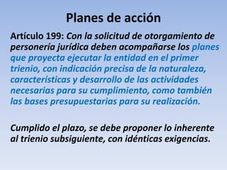 Planes de acción
Artículo 199: Con la solicitud de otorgamiento de
personería jurídica deben acompañarse los planes
que proyecta ejecutar la entidad en el primer
trienio, con indicación precisa de la naturaleza,
características y desarrollo de las actividades
necesarias para su cumplimiento, como también
las bases presupuestarias para su realización.
Cumplido el plazo, se debe proponer lo inherente
al trienio subsiguiente, con idénticas exigencias.
 