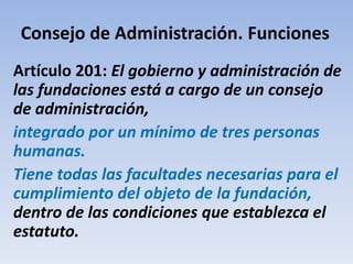 Consejo de Administración. Funciones
Artículo 201: El gobierno y administración de
las fundaciones está a cargo de un consejo
de administración,
integrado por un mínimo de tres personas
humanas.
Tiene todas las facultades necesarias para el
cumplimiento del objeto de la fundación,
dentro de las condiciones que establezca el
estatuto.
 
