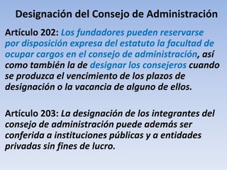Designación del Consejo de Administración
Artículo 202: Los fundadores pueden reservarse
por disposición expresa del estatuto la facultad de
ocupar cargos en el consejo de administración, así
como también la de designar los consejeros cuando
se produzca el vencimiento de los plazos de
designación o la vacancia de alguno de ellos.
Artículo 203: La designación de los integrantes del
consejo de administración puede además ser
conferida a instituciones públicas y a entidades
privadas sin fines de lucro.
 