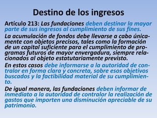 Destino de los ingresos
Artículo 213: Las fundaciones deben destinar la mayor
parte de sus ingresos al cumplimiento de sus fines.
La acumulación de fondos debe llevarse a cabo única-
mente con objetos precisos, tales como la formación
de un capital suficiente para el cumplimiento de pro-
gramas futuros de mayor envergadura, siempre rela-
cionados al objeto estatutariamente previsto.
En estos casos debe informarse a la autoridad de con-
tralor en forma clara y concreta, sobre esos objetivos
buscados y la factibilidad material de su cumplimien-
to.
De igual manera, las fundaciones deben informar de
inmediato a la autoridad de contralor la realización de
gastos que importen una disminución apreciable de su
patrimonio.
 