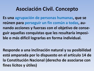 Asociación Civil. Concepto
Es una agrupación de personas humanas, que se
reúnen para perseguir un fin común a todas, au-
nando acciones y fuerzas con el objetivo de conse-
guir aquellas conquistas que les resultaría imposi-
ble o más difícil lograrlas en forma individual.
Responde a una inclinación natural y su posibilidad
está amparada por lo dispuesto en el artículo 14 de
la Constitución Nacional (derecho de asociarse con
fines lícitos y útiles)
 