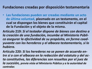 Fundaciones creadas por disposición testamentaria
• Las fundaciones pueden ser creadas mediante un acto
de última voluntad, plasmado en un testamento, en el
cual se dispongan los bienes que constituirán el capital
de la Fundación y el objeto de la misma.
Artículo 219: Si el testador dispone de bienes con destino a
la creación de una fundación, incumbe al Ministerio Públi-
co asegurar la efectividad de su propósito, en forma coad-
yuvante con los herederos y el albacea testamentario, si lo
hubiera.
Artículo 220: Si los herederos no se ponen de acuerdo en-
tre sí o con el albacea en la redacción del estatuto y del ac-
ta constitutiva, las diferencias son resueltas por el juez de
la sucesión, previa vista al Ministerio Público y a la autoridad de
contralor.
 