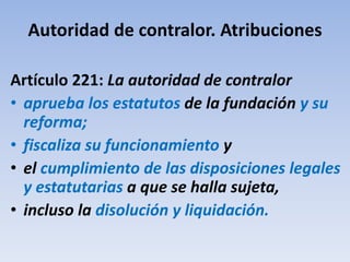 Autoridad de contralor. Atribuciones
Artículo 221: La autoridad de contralor
• aprueba los estatutos de la fundación y su
reforma;
• fiscaliza su funcionamiento y
• el cumplimiento de las disposiciones legales
y estatutarias a que se halla sujeta,
• incluso la disolución y liquidación.
 