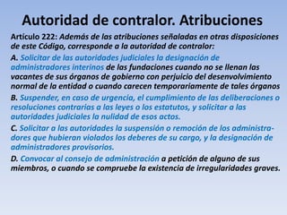 Autoridad de contralor. Atribuciones
Artículo 222: Además de las atribuciones señaladas en otras disposiciones
de este Código, corresponde a la autoridad de contralor:
A. Solicitar de las autoridades judiciales la designación de
administradores interinos de las fundaciones cuando no se llenan las
vacantes de sus órganos de gobierno con perjuicio del desenvolvimiento
normal de la entidad o cuando carecen temporariamente de tales órganos
B. Suspender, en caso de urgencia, el cumplimiento de las deliberaciones o
resoluciones contrarias a las leyes o los estatutos, y solicitar a las
autoridades judiciales la nulidad de esos actos.
C. Solicitar a las autoridades la suspensión o remoción de los administra-
dores que hubieran violados los deberes de su cargo, y la designación de
administradores provisorios.
D. Convocar al consejo de administración a petición de alguno de sus
miembros, o cuando se compruebe la existencia de irregularidades graves.
 