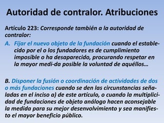 Autoridad de contralor. Atribuciones
Artículo 223: Corresponde también a la autoridad de
contralor:
A. Fijar el nuevo objeto de la fundación cuando el estable-
cido por el o los fundadores es de cumplimiento
imposible o ha desaparecido, procurando respetar en
la mayor medi-da posible la voluntad de aquéllos…
B. Disponer la fusión o coordinación de actividades de dos
o más fundaciones cuando se den las circunstancias seña-
ladas en el inciso a) de este artículo, o cuando la multiplici-
dad de fundaciones de objeto análogo hacen aconsejable
la medida para su mejor desenvolvimiento y sea manifies-
to el mayor beneficio público.
 