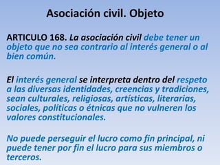 Asociación civil. Objeto
ARTICULO 168. La asociación civil debe tener un
objeto que no sea contrario al interés general o al
bien común.
El interés general se interpreta dentro del respeto
a las diversas identidades, creencias y tradiciones,
sean culturales, religiosas, artísticas, literarias,
sociales, políticas o étnicas que no vulneren los
valores constitucionales.
No puede perseguir el lucro como fin principal, ni
puede tener por fin el lucro para sus miembros o
terceros.
 