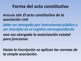 Forma del acto constitutivo
Artículo 169: El acto constitutivo de la
asociación civil
debe ser otorgado por instrumento público y
ser inscripto en el registro correspondiente
una vez otorgada la autorización estatal
para funcionar.
Hasta la inscripción se aplican las normas de
la simple asociación.
 