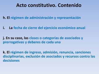 Acto constitutivo. Contenido
h. El régimen de administración y representación
i. La fecha de cierre del ejercicio económico anual
j. En su caso, las clases o categorías de asociados y
prerrogativas y deberes de cada una
k. El régimen de ingreso, admisión, renuncia, sanciones
disciplinarias, exclusión de asociados y recursos contra las
decisiones
 