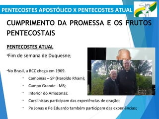 PENTECOSTES APOSTÓLICO X PENTECOSTES ATUAL
CUMPRIMENTO DA PROMESSA E OS FRUTOS
PENTECOSTAIS
PENTECOSTES ATUAL
•Fim de semana de Duquesne;
•No Brasil, a RCC chega em 1969.
• Campinas – SP (Haroldo Rham);
• Campo Grande - MS;
• Interior do Amazonas;
• Cursilhistas participam das experiências de oração;
• Pe Jonas e Pe Eduardo também participam das experiências;
 