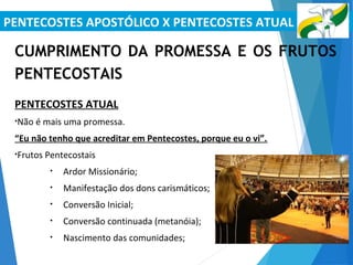 PENTECOSTES APOSTÓLICO X PENTECOSTES ATUAL
CUMPRIMENTO DA PROMESSA E OS FRUTOS
PENTECOSTAIS
PENTECOSTES ATUAL
•Não é mais uma promessa.
“Eu não tenho que acreditar em Pentecostes, porque eu o vi”.
•Frutos Pentecostais
• Ardor Missionário;
• Manifestação dos dons carismáticos;
• Conversão Inicial;
• Conversão continuada (metanóia);
• Nascimento das comunidades;
 
