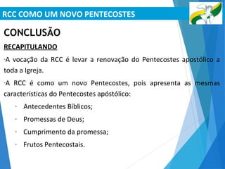 RCC COMO UM NOVO PENTECOSTES
CONCLUSÃO
RECAPITULANDO
-A vocação da RCC é levar a renovação do Pentecostes apostólico a
toda a Igreja.
-A RCC é como um novo Pentecostes, pois apresenta as mesmas
características do Pentecostes apóstólico:
- Antecedentes Bíblicos;
- Promessas de Deus;
- Cumprimento da promessa;
- Frutos Pentecostais.
 