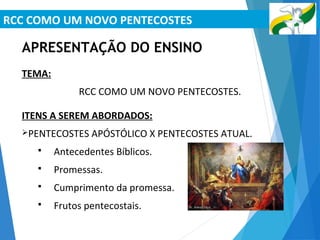 RCC COMO UM NOVO PENTECOSTES
APRESENTAÇÃO DO ENSINO
TEMA:
RCC COMO UM NOVO PENTECOSTES.
ITENS A SEREM ABORDADOS:
PENTECOSTES APÓSTÓLICO X PENTECOSTES ATUAL.
 Antecedentes Bíblicos.
 Promessas.
 Cumprimento da promessa.
 Frutos pentecostais.
 