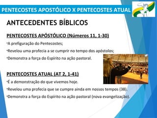 PENTECOSTES APOSTÓLICO X PENTECOSTES ATUAL
ANTECEDENTES BÍBLICOS
PENTECOSTES APÓSTÓLICO (Números 11, 1-30)
•A prefiguração do Pentecostes;
•Revelou uma profecia a se cumprir no tempo dos apóstolos;
•Demonstra a força do Espírito na ação pastoral.
PENTECOSTES ATUAL (AT 2, 1-41)
•É a demonstração do que vivemos hoje.
•Revelou uma profecia que se cumpre ainda em nossos tempos (38).
•Demonstra a força do Espírito na ação pastoral (nova evangelização).
 